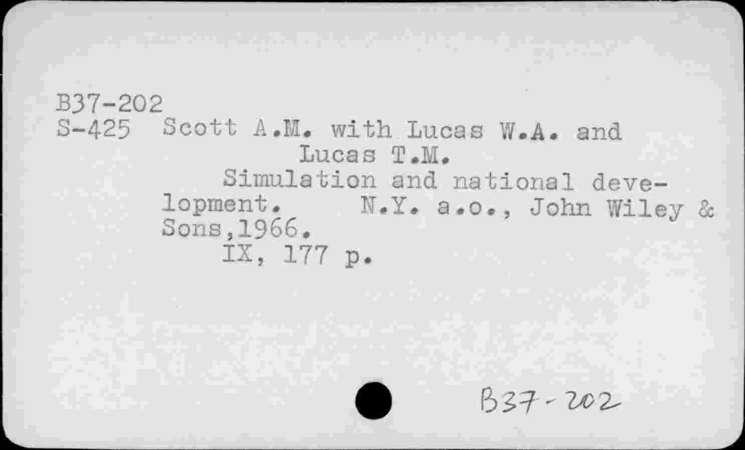 ﻿B37-202
S-425 Scott A.M. with Lucas W.A. and Lucas T.M.
Simulation and national development. N.Y. a.o., John Wiley 8c Sons,1966.
IX, 177 p.
ft 57 -2^